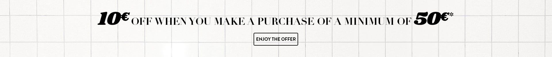 10€ OFF when you make a purchase of minimum of 50€*. Enjoy the offer